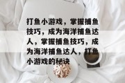 打鱼小游戏,掌握捕鱼技巧,成为海洋捕鱼达人,掌握捕鱼技巧,成为海洋捕鱼达人,打鱼小游戏的秘诀 打鱼小游戏,掌握捕鱼技巧,成为海洋捕鱼达人,掌握捕鱼技巧,成为海洋捕鱼达人,打鱼小游戏的秘诀