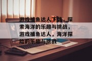 游戏捕鱼达人下载,探索海洋的乐趣与挑战,游戏捕鱼达人,海洋探险的乐趣与挑战 游戏捕鱼达人下载,探索海洋的乐趣与挑战,游戏捕鱼达人,海洋探险的乐趣与挑战