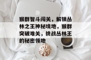 猴群智斗闯关,解锁丛林之王神秘境地,猴群突破难关,挑战丛林王的秘密领地 猴群智斗闯关,解锁丛林之王神秘境地,猴群突破难关,挑战丛林王的秘密领地