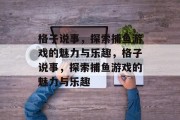 格子说事,探索捕鱼游戏的魅力与乐趣,格子说事,探索捕鱼游戏的魅力与乐趣 格子说事,探索捕鱼游戏的魅力与乐趣,格子说事,探索捕鱼游戏的魅力与乐趣