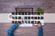 探索现捕鱼游戏的魅力与乐趣,探索现捕鱼游戏的魅力与乐趣之旅 探索现捕鱼游戏的魅力与乐趣,探索现捕鱼游戏的魅力与乐趣之旅