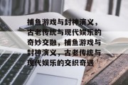 捕鱼游戏与封神演义,古老传统与现代娱乐的奇妙交融,捕鱼游戏与封神演义,古老传统与现代娱乐的交织奇遇 捕鱼游戏与封神演义,古老传统与现代娱乐的奇妙交融,捕鱼游戏与封神演义,古老传统与现代娱乐的交织奇遇