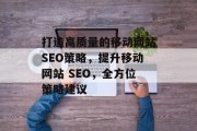 打造高质量的移动网站SEO策略,提升移动网站 SEO,全方位策略建议 打造高质量的移动网站SEO策略,提升移动网站 SEO,全方位策略建议