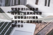 警惕非法516捕鱼游戏平台,远离网络犯罪,警惕非法516捕鱼游戏平台,远离网络犯罪的警示 警惕非法516捕鱼游戏平台,远离网络犯罪,警惕非法516捕鱼游戏平台,远离网络犯罪的警示