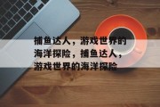捕鱼达人,游戏世界的海洋探险,捕鱼达人,游戏世界的海洋探险 捕鱼达人,游戏世界的海洋探险,捕鱼达人,游戏世界的海洋探险