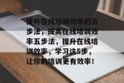 提升在线培训效率的五步法,提高在线培训效率五步法,提升在线培训效率,学习这5步,让你的培训更有效率! 提升在线培训效率的五步法,提高在线培训效率五步法,提升在线培训效率,学习这5步,让你的培训更有效率!