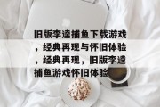 旧版李逵捕鱼下载游戏，经典再现与怀旧体验，经典再现，旧版李逵捕鱼游戏怀旧体验