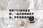 探索7723游戏盒官网,一站式游戏娱乐平台,尽享海量游戏乐趣 探索7723游戏盒官网,一站式游戏娱乐平台,尽享海量游戏乐趣