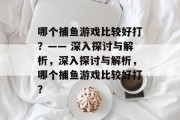哪个捕鱼游戏比较好打?—— 深入探讨与解析,深入探讨与解析,哪个捕鱼游戏比较好打? 哪个捕鱼游戏比较好打?—— 深入探讨与解析,深入探讨与解析,哪个捕鱼游戏比较好打?