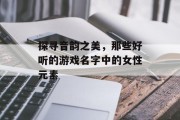 探寻音韵之美,那些好听的游戏名字中的女性元素 探寻音韵之美,那些好听的游戏名字中的女性元素