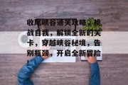 收尾峡谷通关攻略,挑战自我,解锁全新的关卡,穿越峡谷秘境,告别瓶颈,开启全新冒险! 收尾峡谷通关攻略,挑战自我,解锁全新的关卡,穿越峡谷秘境,告别瓶颈,开启全新冒险!