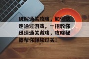 破解通关攻略,如何快速通过游戏,一招教你迅速通关游戏,攻略秘籍帮你轻松过关! 破解通关攻略,如何快速通过游戏,一招教你迅速通关游戏,攻略秘籍帮你轻松过关!