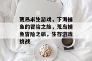 荒岛求生游戏,下海捕鱼的冒险之旅,荒岛捕鱼冒险之旅,生存游戏挑战 荒岛求生游戏,下海捕鱼的冒险之旅,荒岛捕鱼冒险之旅,生存游戏挑战