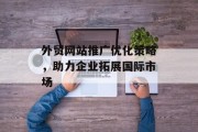 外贸网站推广优化策略,助力企业拓展国际市场 外贸网站推广优化策略,助力企业拓展国际市场