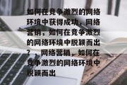 如何在竞争激烈的网络环境中获得成功,网络营销,如何在竞争激烈的网络环境中脱颖而出?,网络营销,如何在竞争激烈的网络环境中脱颖而出