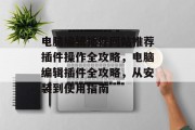 电脑编辑插件网站推荐插件操作全攻略,电脑编辑插件全攻略,从安装到使用指南 电脑编辑插件网站推荐插件操作全攻略,电脑编辑插件全攻略,从安装到使用指南