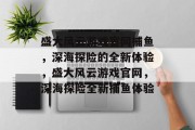 盛大风云游戏官网捕鱼,深海探险的全新体验,盛大风云游戏官网,深海探险全新捕鱼体验 盛大风云游戏官网捕鱼,深海探险的全新体验,盛大风云游戏官网,深海探险全新捕鱼体验