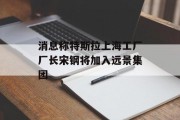消息称特斯拉上海工厂厂长宋钢将加入远景集团 消息称特斯拉上海工厂厂长宋钢将加入远景集团