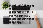 构建成功的在线电子商务网站,2008年的重要性与经验分享,2008年互联网革命,如何构建成功的在线电子商务网站? 构建成功的在线电子商务网站,2008年的重要性与经验分享,2008年互联网革命,如何构建成功的在线电子商务网站?