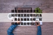 捕鱼游戏中的黄金鱼,如何捕捉最能赚钱的鱼,黄金鱼捕鱼攻略,如何捕捉最能赚钱的鱼 捕鱼游戏中的黄金鱼,如何捕捉最能赚钱的鱼,黄金鱼捕鱼攻略,如何捕捉最能赚钱的鱼