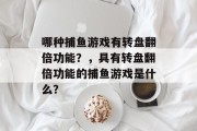 哪种捕鱼游戏有转盘翻倍功能?,具有转盘翻倍功能的捕鱼游戏是什么? 哪种捕鱼游戏有转盘翻倍功能?,具有转盘翻倍功能的捕鱼游戏是什么?