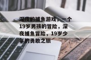 深夜的捕鱼游戏,一个19岁男孩的冒险,深夜捕鱼冒险,19岁少年的勇敢之旅 深夜的捕鱼游戏,一个19岁男孩的冒险,深夜捕鱼冒险,19岁少年的勇敢之旅