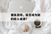捕鱼游戏,能否成为新的收入来源? 捕鱼游戏,能否成为新的收入来源?