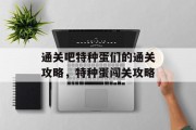 通关吧特种蛋们的通关攻略,特种蛋闯关攻略 通关吧特种蛋们的通关攻略,特种蛋闯关攻略