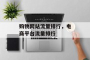 购物网站流量排行,电商平台流量排行 购物网站流量排行,电商平台流量排行