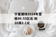 宁夏建材2024年营收86.53亿元 拟10派2.1元 宁夏建材2024年营收86.53亿元 拟10派2.1元