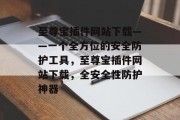 至尊宝插件网站下载——一个全方位的安全防护工具,至尊宝插件网站下载,全安全性防护神器 至尊宝插件网站下载——一个全方位的安全防护工具,至尊宝插件网站下载,全安全性防护神器