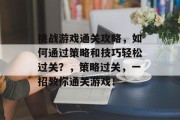 挑战游戏通关攻略,如何通过策略和技巧轻松过关?,策略过关,一招教你通关游戏! 挑战游戏通关攻略,如何通过策略和技巧轻松过关?,策略过关,一招教你通关游戏!