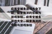 应用宝捕鱼游戏大全下载,探索海洋的乐趣与游戏体验,应用宝捕鱼游戏大全,探索海洋的乐趣与游戏体验 应用宝捕鱼游戏大全下载,探索海洋的乐趣与游戏体验,应用宝捕鱼游戏大全,探索海洋的乐趣与游戏体验