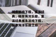 捕鱼游戏下载,重温经典,畅享海洋乐趣,重温经典捕鱼游戏下载,畅享海洋乐趣之旅 捕鱼游戏下载,重温经典,畅享海洋乐趣,重温经典捕鱼游戏下载,畅享海洋乐趣之旅