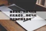 捕鱼游戏,传统与科技的完美结合,传统与科技交融的捕鱼游戏 捕鱼游戏,传统与科技的完美结合,传统与科技交融的捕鱼游戏