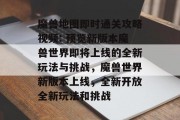 魔兽地图即时通关攻略视频: 预览新版本魔兽世界即将上线的全新玩法与挑战,魔兽世界新版本上线,全新开放全新玩法和挑战 魔兽地图即时通关攻略视频: 预览新版本魔兽世界即将上线的全新玩法与挑战,魔兽世界新版本上线,全新开放全新玩法和挑战