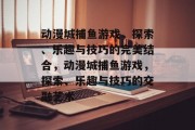 动漫城捕鱼游戏,探索、乐趣与技巧的完美结合,动漫城捕鱼游戏,探索、乐趣与技巧的交融艺术 动漫城捕鱼游戏,探索、乐趣与技巧的完美结合,动漫城捕鱼游戏,探索、乐趣与技巧的交融艺术