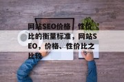 网站SEO价格,性价比的衡量标准,网站SEO,价格、性价比之比较 网站SEO价格,性价比的衡量标准,网站SEO,价格、性价比之比较