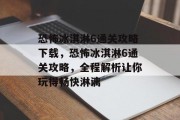 恐怖冰淇淋6通关攻略下载,恐怖冰淇淋6通关攻略,全程解析让你玩得畅快淋漓 恐怖冰淇淋6通关攻略下载,恐怖冰淇淋6通关攻略,全程解析让你玩得畅快淋漓