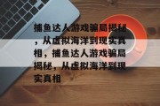 捕鱼达人游戏骗局揭秘,从虚拟海洋到现实真相,捕鱼达人游戏骗局揭秘,从虚拟海洋到现实真相 捕鱼达人游戏骗局揭秘,从虚拟海洋到现实真相,捕鱼达人游戏骗局揭秘,从虚拟海洋到现实真相
