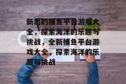 新出的捕鱼平台游戏大全,探索海洋的乐趣与挑战,全新捕鱼平台游戏大全,探索海洋的乐趣与挑战 新出的捕鱼平台游戏大全,探索海洋的乐趣与挑战,全新捕鱼平台游戏大全,探索海洋的乐趣与挑战