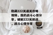 隐藏222关通关攻略视频，我的战斗心得分享，破解222关挑战，战斗心得分享