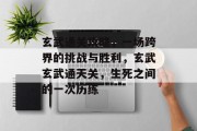 玄武通关攻略,一场跨界的挑战与胜利,玄武玄武通天关,生死之间的一次历练