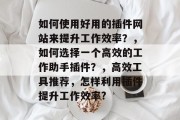如何使用好用的插件网站来提升工作效率?,如何选择一个高效的工作助手插件?,高效工具推荐,怎样利用插件提升工作效率? 如何使用好用的插件网站来提升工作效率?,如何选择一个高效的工作助手插件?,高效工具推荐,怎样利用插件提升工作效率?