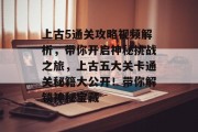 上古5通关攻略视频解析，带你开启神秘挑战之旅，上古五大关卡通关秘籍大公开！带你解锁神秘宝藏
