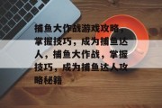 捕鱼大作战游戏攻略,掌握技巧,成为捕鱼达人,捕鱼大作战,掌握技巧,成为捕鱼达人攻略秘籍 捕鱼大作战游戏攻略,掌握技巧,成为捕鱼达人,捕鱼大作战,掌握技巧,成为捕鱼达人攻略秘籍