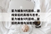 星力捕鱼9代游戏,游戏背后的真相与思考,星力捕鱼9代游戏,背后的真相与深度思考 星力捕鱼9代游戏,游戏背后的真相与思考,星力捕鱼9代游戏,背后的真相与深度思考