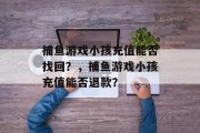 捕鱼游戏小孩充值能否找回?,捕鱼游戏小孩充值能否退款? 捕鱼游戏小孩充值能否找回?,捕鱼游戏小孩充值能否退款?