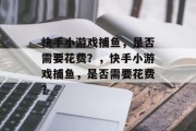 快手小游戏捕鱼,是否需要花费?,快手小游戏捕鱼,是否需要花费? 快手小游戏捕鱼,是否需要花费?,快手小游戏捕鱼,是否需要花费?