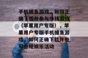 手机捕鱼游戏,如何正确下载并参与挣钱游戏(苹果用户专版),苹果用户专版手机捕鱼游戏,如何正确下载并参与合规娱乐活动 手机捕鱼游戏,如何正确下载并参与挣钱游戏(苹果用户专版),苹果用户专版手机捕鱼游戏,如何正确下载并参与合规娱乐活动